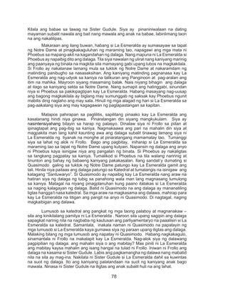 78
Kilala ang babae sa tawag na Sister Gudule. Siya ay pinaniniwalaan na dating
mayaman subalit nawala ang bait nang mawala ang anak na babae, labinlimang taon
na ang nakalilipas.
	 Makaraan ang ilang buwan, habang si La Esmeralda ay sumasayaw sa tapat
ng Notre Dame at pinagkakaguluhan ng maraming tao, napagawi ang mga mata ni
Phoebus sa mapang-akit na kagandahan ng dalaga. Nang mapuna ni La Esmeralda si
Phoebus ay napaibig dito ang dalaga. Tila siya nawalan ng ulirat nang kaniyang marinig
ang paanyaya ng binata na magkita sila mamayang gabi upang lubos na magkakilala.
Si Frollo ay nakatanaw lamang mula sa tuktok ng Notre Dame at nakaramdam ng
matinding panibugho sa nasasaksihan. Ang kaniyang matinding pagnanasa kay La
Esmeralda ang nag-udyok sa kaniya na talikuran ang Panginoon at pag-aralan ang
itim na mahika. Mayroon siyang masamang balak. Nais niyang bihagin ang dalaga
at itago sa kaniyang selda sa Notre Dame. Nang sumapit ang hatinggabi, sinundan
niya si Phoebus sa pakikipagtipan kay La Esmeralda. Habang masayang nag-uusap
ang bagong magkakilala ay biglang may sumunggab ng saksak kay Phoebus ngunit
mabilis ding naglaho ang may sala. Hinuli ng mga alagad ng hari si La Esmeralda sa
pag-aakalang siya ang may kagagawan ng paglapastangan sa kapitan.
	 Matapos pahirapan sa paglilitis, sapilitang pinaako kay La Esmeralda ang
kasalanang hindi niya ginawa. Pinaratangan din siyang mangkukulam. Siya ay
nasintensiyahang bitayin sa harap ng palasyo. Dinalaw siya ni Frollo sa piitan at
ipinagtapat ang pag-ibig sa kaniya. Nagmakaawa ang pari na mahalin din siya at
magpakita man lang kahit kaunting awa ang dalaga subalit tinawag lamang siya ni
La Esmeralda ng tiyanak na monghe at pinaratangang mamamatay tao. Tumanggi
siya sa lahat ng alok ni Frollo. Bago ang pagbitay, iniharap si La Esmeralda sa
maraming tao sa tapat ng Notre Dame upang kutyain. Napansin ng dalaga ang anyo
ni Phoebus kaya isinigaw niya ang pangalan ng binata. Si Phoebus ay nakaligtas
sa tangkang pagpatay sa kaniya. Tumalikod si Phoebus na tila walang naririnig at
tinunton ang bahay ng babaeng kaniyang pakakasalan. Ilang sandali’y dumating si
Quasimodo galing sa tuktok ng Notre Dame patungo kay La Esmeralda gamit ang
tali. Hinila niya paitaas ang dalaga patungo sa Katedral at tumatangis na isinigaw ang
katagang “Santuwaryo”. Si Quasimodo ay napaibig kay La Esmeralda nang araw na
hatiran siya ng dalaga ng tubig sa panahong wala man lang magnasang tumulong
sa kaniya. Matagal na niyang pinagplanuhan kung paano itatakas si La Esmeralda
sa naging kalagayan ng dalaga. Batid ni Quasimodo na ang dalaga ay mananatiling
ligtas hangga’t nasa katedral. Sa mga araw na magkasama ang dalawa, mahirap para
kay La Esmeralda na titigan ang pangit na anyo ni Quasimodo. Di nagtagal, naging
magkaibigan ang dalawa.
	 Lumusob sa katedral ang pangkat ng mga taong palaboy at magnanakaw –
sila ang kinikilalang pamilya ni La Esmeralda . Naroon sila upang sagipin ang dalaga
sapagkat narinig nila na nagbaba ng kautusan ang parliyamentaryo na paaalisin si La
Esmeralda sa katedral. Samantala, inakala naman ni Quasimodo na papatayin ng
mga lumusob si La Esmeralda kaya gumawa siya ng paraan upang iligtas ang dalaga.
Malaking bilang ng mga lumusob ang napatay ni Quasimodo. Habang nagkakagulo,
sinamantala ni Frollo na makalapit kay La Esmeralda. Nag-alok siya ng dalawang
pagpipilian ng dalaga: ang mahalin siya o ang mabitay? Mas pinili ni La Esmeralda
ang mabitay kaysa mahalin ang isang hangal na tulad ni Frollo. Iniwan ni Frollo ang
dalaga na kasama si Sister Gudule. Labis ang pagkamangha ng dalawa nang mabatid
nila na sila ay mag-ina. Nakilala ni Sister Gudule si La Esmeralda dahil sa kuwintas
na suot ng dalaga. Ito ang kaniyang palatandaan na suot ng kaniyang anak bago
mawala. Ninasa ni Sister Gudule na iligtas ang anak subalit huli na ang lahat.	
 
