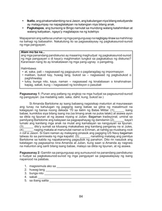 84
•	 Ikatlo, ang pinakamalambing na si Jason, ang kakulangan niya bilang estudyande
ay matagumpay na napagtatakpan na katangian niya bilang anak.
•	 Pagkatapos, ang bunsong si Bingo namulat sa mundong walang katahimikan at
walang katiyakan, ngayo’y magtatapos na ng kolehiyo
Mapapansinangsalitasaunahanngmgapangungusapnanagbigay-linawsamahihirap
na bahagi ng babasahin. Nakatulong ito sa pagsasalaysay ng pagkakasunod-sunod
ng mga pangyayari.
Pagsasanay 1: Punan ang patlang ng angkop na mga hudyat sa pagsusunod-sunod
ng pangyayari. (sa madaling sabi, saka, dahil, kung, bukod sa )
Si Amanda Bartolome ay isang babaeng nagsisikap matunton at maunawaan
ang tunay na kahulugan ng pagiging isang babae sa gitna ng masalimuot na
kalagayan ng bansa noong dekada ’70 sa ilalim ng Batas Militar. (1)______ isang
babae, kumikilos siya bilang isang ina (sa limang anak na pulos lalaki) at asawa ayon
sa dikta ng lipunan at ng asawa niyang si Julian. Bagaman tradisyonal, umiiral sa
pamilyang Bartolome ang kalayaan sa pagpapahayag ng damdamin (2)______ kaya’t
lumaki ang kanilang mga anak na mulat ang kamalayan sa nangyayari sa lipunan.
(3)______ dito’y sumali sa kilusang makakaliwa ang kanilang panganay na si Jules,
(4)______ naging makata at manunulat naman si Emman, at nahilig sa musikang rock
n roll si Jason. Si Gani naman ay malayang pinasok ang pagiging US Navy bagaman
taliwas ito sa paniniwala ng mga kapatid. (5) ______ nanatiling matatag ang pamilya
Bartolome sa kabila ng napakaraming pagsubok ng panahon. Dito rin nasubok ang
katatagan ng pagsasama nina Amanda at Julian, kung saan si Amanda ay nagnais
na matunton ang sarili bilang isang babae, malayo sa dikta ng lipunan, at ng asawa.
Pagsasanay 2: Gamitin sa pangungusap ang sumusunod na panandang pandiskurso
o hudyat sa pagkakasunod-sunod ng mga pangyayari sa pagsasalaysay ng isang
napanood na palabas.
1.	 magsisimula ako sa ____________________________________________
2.	 huwag lang ___________________________________________________
3.	 bunga nito ____________________________________________________
4.	 sakali ________________________________________________________
5.	 sa ibang salita _________________________________________________
Alam mo ba na...
ang mga panandang pandiskurso ay maaaring maghudyat ng pagkakasunod-sunod
ng mga pangyayari o di kaya’y maghimaton tungkol sa pagkakabuo ng diskurso?
Karaniwan nang ito ay kinakatawan ng mga pang-ugnay o pangatnig.
Halimbawa:
•	 at, saka, pati – nagsasaad ng pagpupuno o pagdaragdag ng impormasyon
•	 maliban, bukod kay, huwag lang, bukod sa – nagsasaad ng pagbubukod o
paghihiwalay
•	 tuloy, bunga nito, kaya, naman – nagsasaad ng kinalabasan o kinahinatnan
kapag, sakali, kung – nagsasaad ng kondisyon o pasubali
 