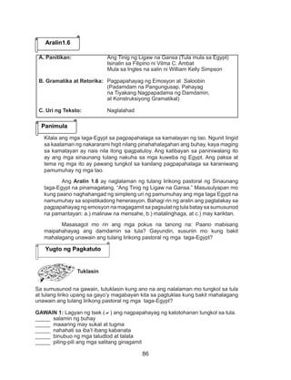 86
Kilala ang mga taga-Egypt sa pagpapahalaga sa kamatayan ng tao. Ngunit lingid
sa kaalaman ng nakararami higit nilang pinahahalagahan ang buhay, kaya maging
sa kamatayan ay nais nila itong ipagpatuloy. Ang katibayan sa paniniwalang ito
ay ang mga sinaunang tulang nakuha sa mga kuweba ng Egypt. Ang paksa at
tema ng mga ito ay pawang tungkol sa kanilang pagpapahalaga sa karaniwang
pamumuhay ng mga tao.
Ang Aralin 1.6 ay naglalaman ng tulang lirikong pastoral ng Sinaunang
taga-Egypt na pinamagatang, “Ang Tinig ng Ligaw na Gansa.” Masusulyapan mo
kung paano naghahangad ng simpleng uri ng pamumuhay ang mga taga Egypt na
namumuhay sa sopistikadong henerasyon. Bahagi rin ng aralin ang pagtalakay sa
pagpapahayag ng emosyon na magagamit sa pagsulat ng tula batay sa sumusunod
na pamantayan: a.) malinaw na mensahe, b.) matalinghaga, at c.) may kariktan.
Masasagot mo rin ang mga pokus na tanong na: Paano mabisang
maipahahayag ang damdamin sa tula? Gayundin, susuriin mo kung bakit
mahalagang unawain ang tulang lirikong pastoral ng mga taga-Egypt?
Tuklasin
Sa sumusunod na gawain, tutuklasin kung ano na ang nalalaman mo tungkol sa tula
at tulang liriko upang sa gayo’y magabayan kita sa pagtuklas kung bakit mahalagang
unawain ang tulang lirikong pastoral ng mga taga-Egypt?
GAWAIN 1: Lagyan ng tsek (a) ang nagpapahayag ng katotohanan tungkol sa tula.
_____ salamin ng buhay
_____ maaaring may sukat at tugma
_____ nahahati sa iba’t ibang kabanata
_____ binubuo ng mga taludtod at talata
_____ piling-pili ang mga salitang ginagamit
Aralin1.6
Panimula
A. Panitikan:			 Ang Tinig ng Ligaw na Gansa (Tula mula sa Egypt)
				 Isinalin sa Filipino ni Vilma C. Ambat 		
				 Mula sa Ingles na salin ni William Kelly Simpson
B. Gramatika at Retorika:	 Pagpapahayag ng Emosyon at Saloobin
				 (Padamdam na Pangungusap, Pahayag
				 na Tiyakang Nagpapadama ng Damdamin,
				at Konstruksiyong Gramatikal)	
	
C. Uri ng Teksto: 		 Naglalahad
Yugto ng Pagkatuto
 
