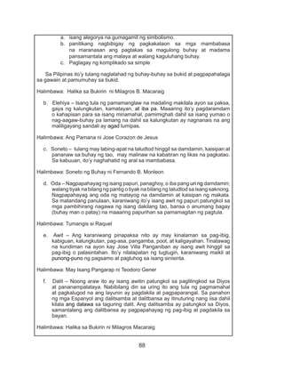 88
a.	 isang alegorya na gumagamit ng simbolismo.
b.	 panitikang nagbibigay ng pagkakataon sa mga mambabasa
na maranasan ang pagtakas sa magulong buhay at madama
pansamantala ang malaya at walang kaguluhang buhay.
c.	 Paglagay ng komplikado sa simple
Sa Pilipinas ito’y tulang naglalahad ng buhay-buhay sa bukid at pagpapahalaga
sa gawain at pamumuhay sa bukid.
Halimbawa: Halika sa Bukirin ni Milagros B. Macaraig
b. Elehiya – Isang tula ng pamamanglaw na madaling makilala ayon sa paksa,
gaya ng kalungkutan, kamatayan, at iba pa. Maaaring ito’y pagdaramdam
o kahapisan para sa isang minamahal, pamimighati dahil sa isang yumao o
nag-aagaw-buhay pa lamang na dahil sa kalungkutan ay nagnanais na ang
maliligayang sandali ay agad lumipas.
Halimbawa: Ang Pamana ni Jose Corazon de Jesus
c. Soneto – tulang may labing-apat na taludtod hinggil sa damdamin, kaisipan at
pananaw sa buhay ng tao, may malinaw na kabatiran ng likas na pagkatao.
Sa kabuuan, ito’y naghahatid ng aral sa mambabasa.
Halimbawa: Soneto ng Buhay ni Fernando B. Monleon
d. Oda – Nagpapahayag ng isang papuri, panaghoy, o iba pang uri ng damdamin;
walang tiyak na bilang ng pantig o tiyak na bilang ng taludtod sa isang saknong.
Nagpapahayag ang oda ng matayog na damdamin at kaisipan ng makata.
Sa matandang panulaan, karaniwang ito’y isang awit ng papuri patungkol sa
mga pambihirang nagawa ng isang dakilang tao, bansa o anumang bagay
(buhay man o patay) na maaaring papurihan sa pamamagitan ng pagtula.
Halimbawa: Tumangis si Raquel
e. Awit – Ang karaniwang pinapaksa nito ay may kinalaman sa pag-ibig,
kabiguan, kalungkutan, pag-asa, pangamba, poot, at kaligayahan. Tinatawag
na kundiman na ayon kay Jose Villa Panganiban ay isang awit hinggil sa
pag-ibig o palasintahan. Ito’y nilalapatan ng tugtugin, karaniwang maikli at
punong-puno ng pagsamo at pagluhog sa isang sinisinta.
Halimbawa: May Isang Pangarap ni Teodoro Gener
f. Dalit – Noong araw ito ay isang awitin patungkol sa paglilingkod sa Diyos
at pananampalataya. Nabibilang din sa uring ito ang tula ng pagmamahal
at pagkalugod na ang layunin ay pagdakila at pagpaparangal. Sa panahon
ng mga Espanyol ang dalitsamba at dalitbansa ay itinuturing nang iisa dahil
kilala ang dalawa sa taguring dalit. Ang dalitsamba ay patungkol sa Diyos,
samantalang ang dalitbansa ay pagpapahayag ng pag-ibig at pagdakila sa
bayan.
Halimbawa: Halika sa Bukirin ni Milagros Macaraig
 