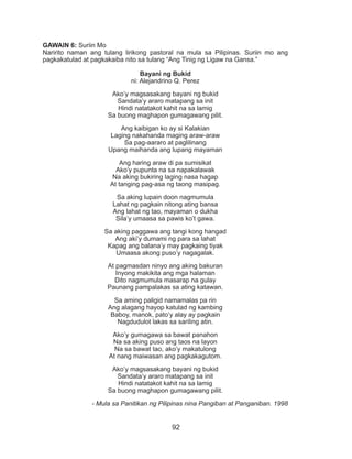 92
GAWAIN 6: Suriin Mo
Naririto naman ang tulang lirikong pastoral na mula sa Pilipinas. Suriin mo ang
pagkakatulad at pagkakaiba nito sa tulang “Ang Tinig ng Ligaw na Gansa.”
Bayani ng Bukid
ni: Alejandrino Q. Perez
Ako’y magsasakang bayani ng bukid
Sandata’y araro matapang sa init
Hindi natatakot kahit na sa lamig
Sa buong maghapon gumagawang pilit.
Ang kaibigan ko ay si Kalakian
Laging nakahanda maging araw-araw
Sa pag-aararo at paglilinang
Upang maihanda ang lupang mayaman
Ang haring araw di pa sumisikat
Ako’y pupunta na sa napakalawak
Na aking bukiring laging nasa hagap
At tanging pag-asa ng taong masipag.
Sa aking lupain doon nagmumula
Lahat ng pagkain nitong ating bansa
Ang lahat ng tao, mayaman o dukha
Sila’y umaasa sa pawis ko’t gawa.
Sa aking paggawa ang tangi kong hangad
Ang aki’y dumami ng para sa lahat
Kapag ang balana’y may pagkaing tiyak
Umaasa akong puso’y nagagalak.
At pagmasdan ninyo ang aking bakuran
Inyong makikita ang mga halaman
Dito nagmumula masarap na gulay
Paunang pampalakas sa ating katawan.
Sa aming paligid namamalas pa rin
Ang alagang hayop katulad ng kambing
Baboy, manok, pato’y alay ay pagkain
Nagdudulot lakas sa sariling atin.
Ako’y gumagawa sa bawat panahon
Na sa aking puso ang taos na layon
Na sa bawat tao, ako’y makatulong
At nang maiwasan ang pagkakagutom.
Ako’y magsasakang bayani ng bukid
Sandata’y araro matapang sa init
Hindi natatakot kahit na sa lamig
Sa buong maghapon gumagawang pilit.
- Mula sa Panitikan ng Pilipinas nina Pangiban at Panganiban. 1998
 