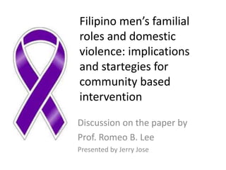 Filipino men’s familial
roles and domestic
violence: implications
and startegies for
community based
intervention
Discussion on the paper by
Prof. Romeo B. Lee
Presented by Jerry Jose
 