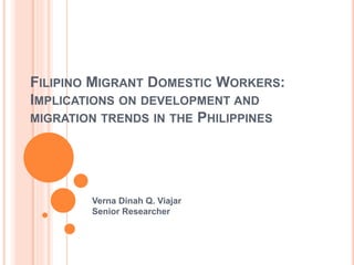 FILIPINO MIGRANT DOMESTIC WORKERS:
IMPLICATIONS ON DEVELOPMENT AND
MIGRATION TRENDS IN THE PHILIPPINES
Verna Dinah Q. Viajar
Senior Researcher
 