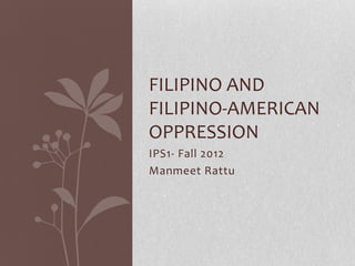 FILIPINO AND
FILIPINO-AMERICAN
OPPRESSION
IPS1- Fall 2012
Manmeet Rattu
 