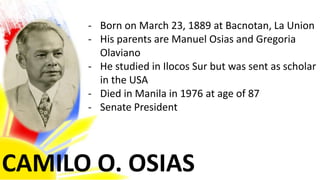 CAMILO O. OSIAS
- Born on March 23, 1889 at Bacnotan, La Union
- His parents are Manuel Osias and Gregoria
Olaviano
- He studied in Ilocos Sur but was sent as scholar
in the USA
- Died in Manila in 1976 at age of 87
- Senate President
 