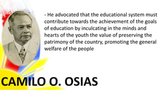 CAMILO O. OSIAS
- He advocated that the educational system must
contribute towards the achievement of the goals
of education by inculcating in the minds and
hearts of the youth the value of preserving the
patrimony of the country, promoting the general
welfare of the people
 