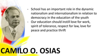 CAMILO O. OSIAS
- School has an important role in the dynamic
nationalism and internationalism in relation to
democracy in the education of the youth
- Our education should instill love for work,
spirit of tolerance, respect for law, love for
peace and practice thrift
 