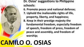 CAMILO O. OSIAS
Dr. Osias’ suggestions to Philippine
schools:
6. Promote peace and national defense;
7. Uphold the inalienable rights of life,
property, liberty, and happiness;
8. Keep in their prestige majesty the
fundamental freedom, especially freedom
of speech, freedom of press, freedom of
peace and assembly, and freedom of
worship;
 