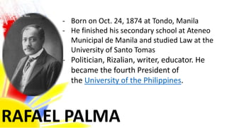 RAFAEL PALMA
- Born on Oct. 24, 1874 at Tondo, Manila
- He finished his secondary school at Ateneo
Municipal de Manila and studied Law at the
University of Santo Tomas
- Politician, Rizalian, writer, educator. He
became the fourth President of
the University of the Philippines.
 