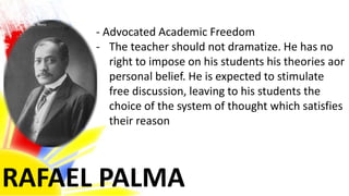 RAFAEL PALMA
- Advocated Academic Freedom
- The teacher should not dramatize. He has no
right to impose on his students his theories aor
personal belief. He is expected to stimulate
free discussion, leaving to his students the
choice of the system of thought which satisfies
their reason
 