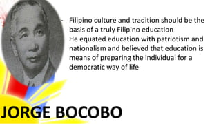 JORGE BOCOBO
- Filipino culture and tradition should be the
basis of a truly Filipino education
- He equated education with patriotism and
nationalism and believed that education is
means of preparing the individual for a
democratic way of life
 
