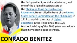 CONRADO BENITEZ
the first president, as well as chairman, and
one of the original incorporators of
the Philippine Rural Reconstruction
Movement.He testified in front of the United
States Senate Committee on the Philippines in
1919 to explain the state of higher
education in the Philippines. His 1926
textbook History of the Philippines was widely
used in Philippine public schools.
 
