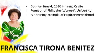 FRANCISCA TIRONA BENITEZ
- Born on June 4, 1886 in Imus, Cavite
- Founder of Philippine Women’s University
- Is a shining example of Filipino womanhood
 