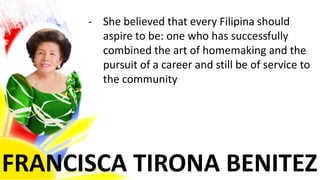 FRANCISCA TIRONA BENITEZ
- She believed that every Filipina should
aspire to be: one who has successfully
combined the art of homemaking and the
pursuit of a career and still be of service to
the community
 