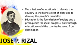 JOSE P. RIZAL
- The mission of education is to elevate the
country to the highest seat of glory and to
develop the people’s mentality
- Education is the foundation of society and a
prerequisite for social progress, only through
education could the country be saved from
domination
 