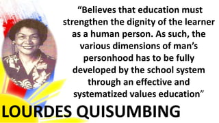 LOURDES QUISUMBING
“Believes that education must
strengthen the dignity of the learner
as a human person. As such, the
various dimensions of man’s
personhood has to be fully
developed by the school system
through an effective and
systematized values education”
 