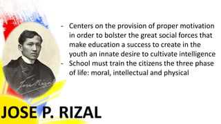 JOSE P. RIZAL
- Centers on the provision of proper motivation
in order to bolster the great social forces that
make education a success to create in the
youth an innate desire to cultivate intelligence
- School must train the citizens the three phase
of life: moral, intellectual and physical
 