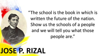 JOSE P. RIZAL
“The school is the book in which is
written the future of the nation.
Show us the schools of a people
and we will tell you what those
people are.”
 