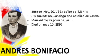 ANDRES BONIFACIO
- Born on Nov. 30, 1863 at Tondo, Manila
- His parents are Santiago and Catalina de Castro
- Married to Gregoria de Jesus
- Died on may 10, 1897
 
