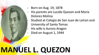 MANUEL L. QUEZON
- Born on Aug. 19, 1878
- His parents are Lucido Quezon and Maria
Dolores Molina
- Studied at Colegio de San Juan de Letran and
University of Santo Tomas
- His wife is Aurora Aragon
- Died on August 1, 1944
 