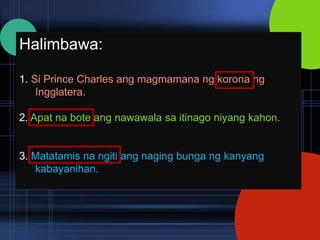 Halimbawa:

1. Si Prince Charles ang magmamana ng korona ng
    Ingglatera.

2. Apat na bote ang nawawala sa itinago niyang kahon.


3. Matatamis na ngiti ang naging bunga ng kanyang
   kabayanihan.
 