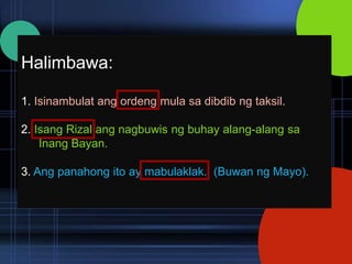 Halimbawa:

1. Isinambulat ang ordeng mula sa dibdib ng taksil.

2. Isang Rizal ang nagbuwis ng buhay alang-alang sa
    Inang Bayan.

3. Ang panahong ito ay mabulaklak. (Buwan ng Mayo).
 