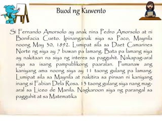 Buod ng Kuwento 
Si Fernando Amorsolo ay anak nina Pedro Amorsolo at ni 
Bonifacia Cueto. Ipinanganak siya sa Paco, Maynila 
noong May 30, 1892. Lumipat sila sa Daet Camarines 
Norte ng siya ay 7 buwan pa lamang. Bata pa lamang siya 
ay nakitaan na siya ng interes sa pagguhit. Nakapag-aral 
siya sa isang pampublikong paaralan. Pumanaw ang 
kaniyang ama noong siya ay 11 taong gulang pa lamang. 
Lumipat sila sa Maynila at nakitira sa pinsan ni kaniyang 
inang si Fabian Dela Rosa. 13 taong gulang siya nang mag-aral 
sa Liceo de Manila. Nagkaroon siya ng parangal sa 
pagguhit at sa Matematika 
 