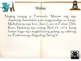 Wakas 
Naging tanyag si Fernando. Marami ang mga 
dayuhang dumadalaw para magpasadiya sa kanya. 
Maihahanay siya kina Juan Luna at Fabian Dela 
Rosa. Namatay siya noong Abril 24, 1972. Isang 
buwan bago siya mag80 taong gulang ay nahirang 
na “Pambansang Alagad ng Sining”!!! 
 