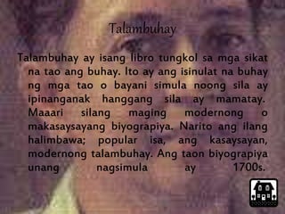 Talambuhay 
Talambuhay ay isang libro tungkol sa mga sikat 
na tao ang buhay. Ito ay ang isinulat na buhay 
ng mga tao o bayani simula noong sila ay 
ipinanganak hanggang sila ay mamatay. 
Maaari silang maging modernong o 
makasaysayang biyograpiya. Narito ang ilang 
halimbawa; popular isa, ang kasaysayan, 
modernong talambuhay. Ang taon biyograpiya 
unang nagsimula ay 1700s. 
 