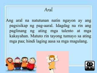 Aral 
Ang aral na natutunan natin ngayon ay ang 
pagsisikap ng pag-aaral. Idagdag na rin ang 
paglinang ng ating mga talento at mga 
kakayahan. Matuto rin tayong tumayo sa ating 
mga paa; hindi laging aasa sa mga magulang. 
 
