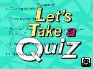 Pagsasanay 
6. Ano ang talambuhay ? 
7. Paano naging sikat si Fernando? 
8. Sa talambuhay na nabasa, sino ang pinsan ng ina ni 
Fernando? 
9.Kailan nagsimula ng pagsusulat ng Talambuhay? 
10. Magbigay pa ng mga akdang pampanitikan. 
 