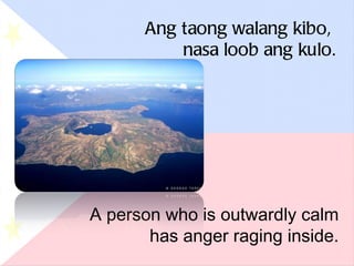 Ang taong walang kibo,  nasa loob ang kulo. A person who is outwardly calm has anger raging inside. 