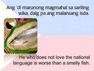 Ang ‘di marunong magmahal sa sariling wika, daig pa ang malansang isda. He who does not love the national language is worse than a smelly fish. 