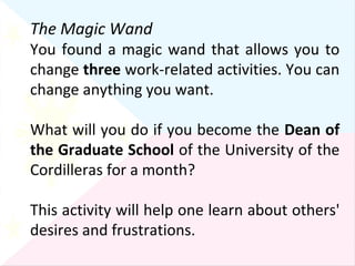 The Magic Wand You found a magic wand that allows you to change  three  work-related activities. You can change anything you want. What will you do if you become the  Dean of the Graduate School  of the University of the Cordilleras for a month?  This activity will help one learn about others' desires and frustrations. 