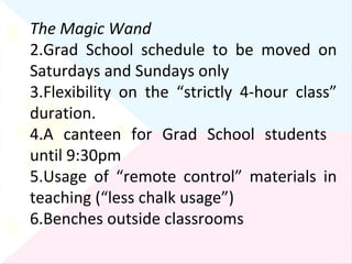 The Magic Wand Grad School schedule to be moved on Saturdays and Sundays only Flexibility on the “strictly 4-hour class” duration. A canteen for Grad School students  until 9:30pm Usage of “remote control” materials in teaching (“less chalk usage”) Benches outside classrooms 
