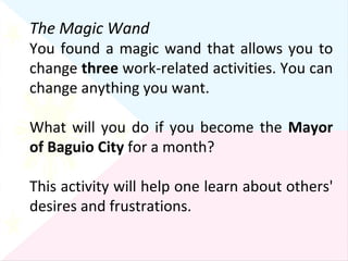 The Magic Wand You found a magic wand that allows you to change  three  work-related activities. You can change anything you want. What will you do if you become the  Mayor of Baguio City  for a month?  This activity will help one learn about others' desires and frustrations. 