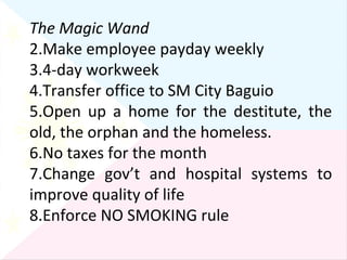 The Magic Wand Make employee payday weekly 4-day workweek Transfer office to SM City Baguio Open up a home for the destitute, the old, the orphan and the homeless. No taxes for the month Change gov’t and hospital systems to improve quality of life Enforce NO SMOKING rule 