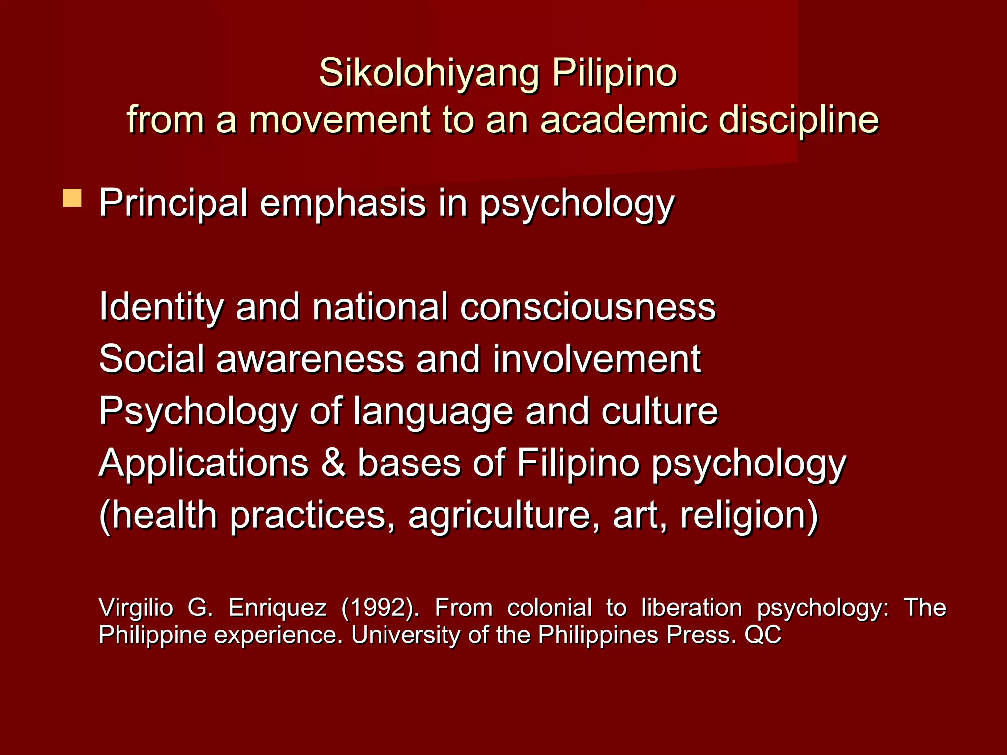 Sikolohiyang Pilipino
      from a movement to an academic discipline
   Principal emphasis in psychology

    Identity and national consciousness
    Social awareness and involvement
    Psychology of language and culture
    Applications & bases of Filipino psychology
    (health practices, agriculture, art, religion)

    Virgilio G. Enriquez (1992). From colonial to liberation psychology: The
    Philippine experience. University of the Philippines Press. QC
 