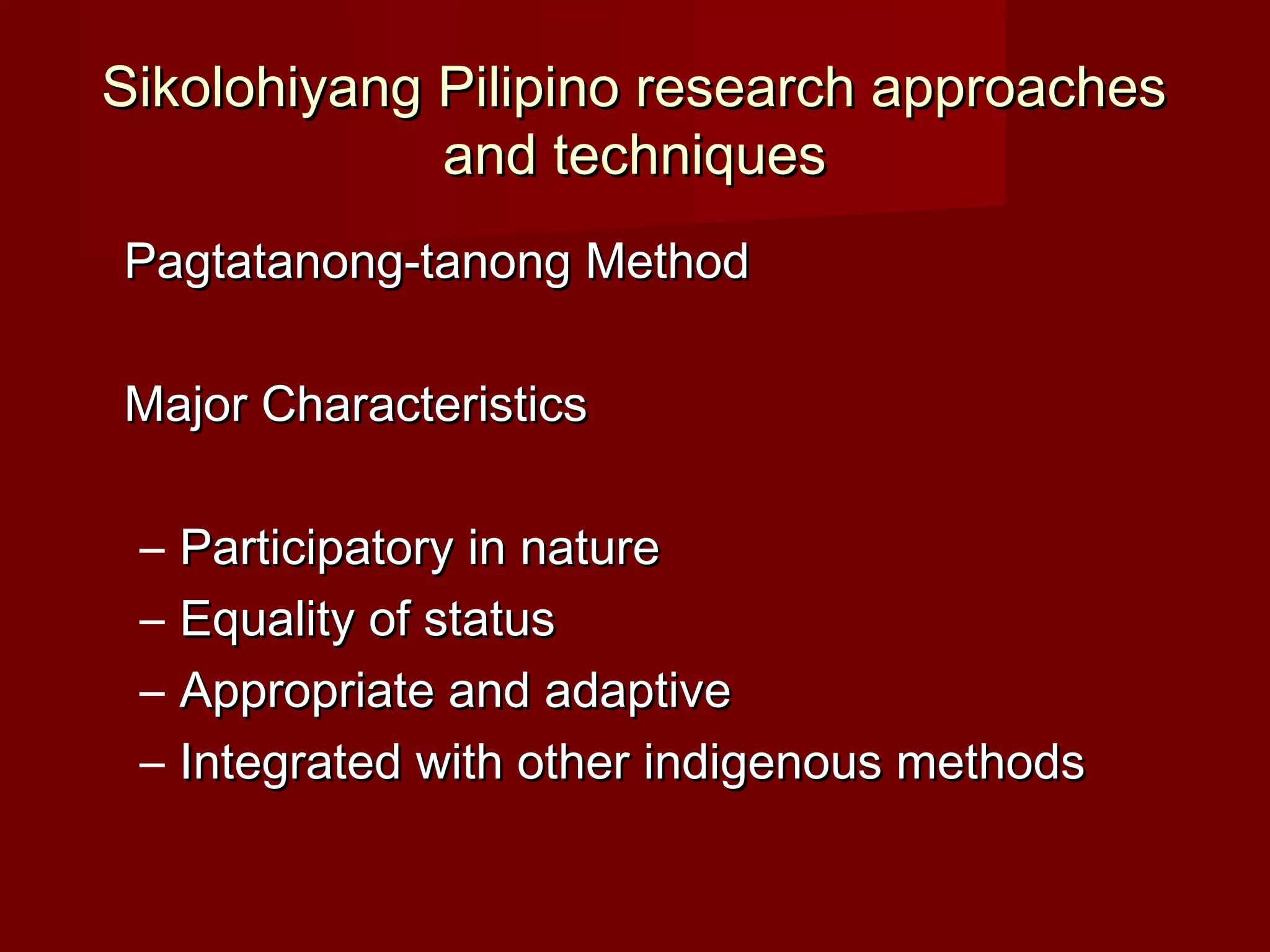 Sikolohiyang Pilipino research approaches
             and techniques
Pagtatanong-tanong Method

Major Characteristics

 –   Participatory in nature
 –   Equality of status
 –   Appropriate and adaptive
 –   Integrated with other indigenous methods
 