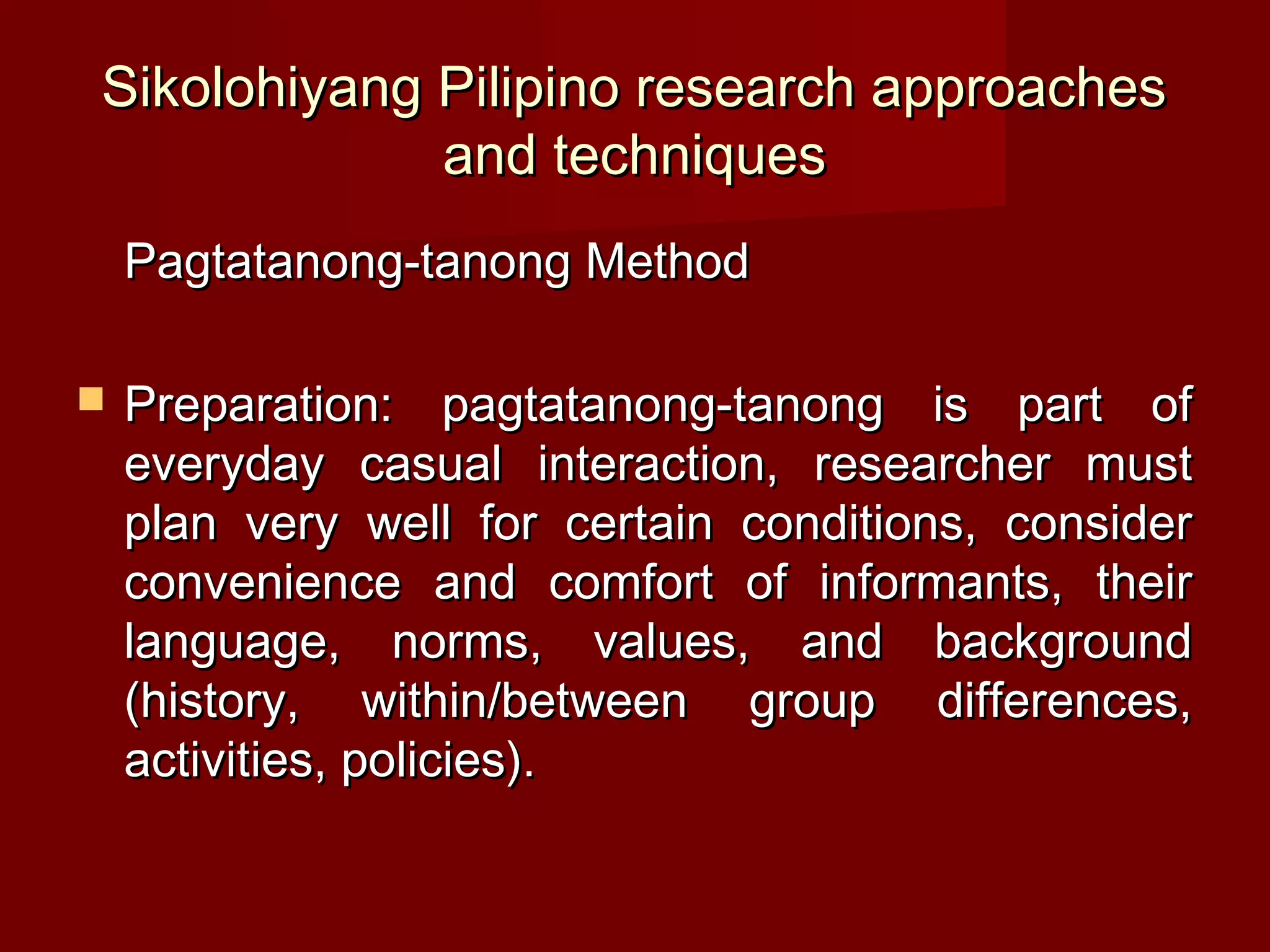 Sikolohiyang Pilipino research approaches
             and techniques
    Pagtatanong-tanong Method

   Preparation: pagtatanong-tanong is part of
    everyday casual interaction, researcher must
    plan very well for certain conditions, consider
    convenience and comfort of informants, their
    language, norms, values, and background
    (history, within/between group differences,
    activities, policies).
 
