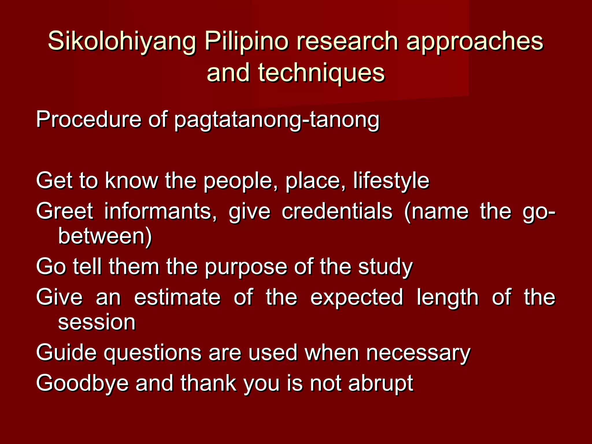 Sikolohiyang Pilipino research approaches
              and techniques
Procedure of pagtatanong-tanong

Get to know the people, place, lifestyle
Greet informants, give credentials (name the go-
  between)
Go tell them the purpose of the study
Give an estimate of the expected length of the
  session
Guide questions are used when necessary
Goodbye and thank you is not abrupt
 