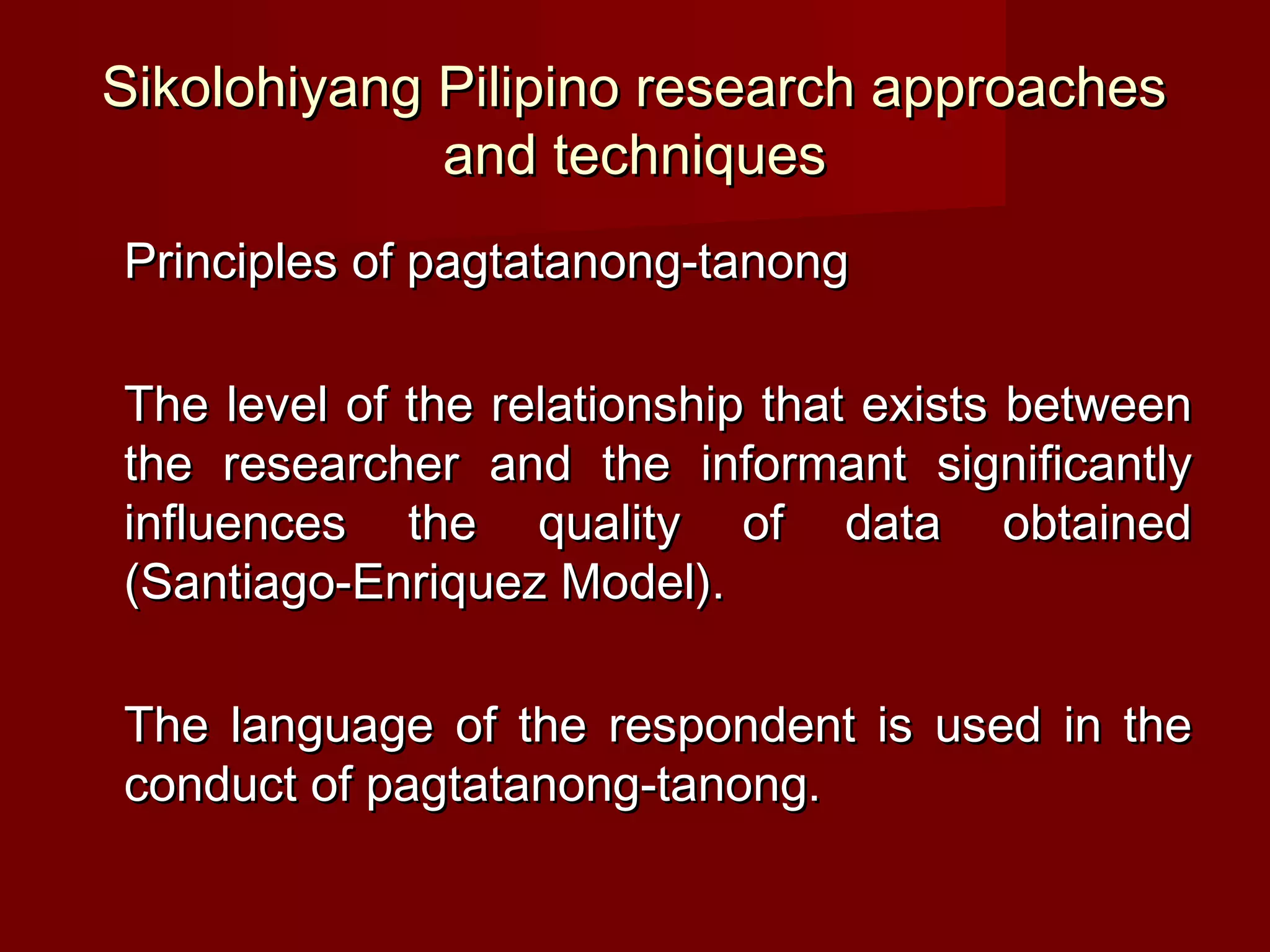 Sikolohiyang Pilipino research approaches
             and techniques
Principles of pagtatanong-tanong

The level of the relationship that exists between
the researcher and the informant significantly
influences the quality of data obtained
(Santiago-Enriquez Model).

The language of the respondent is used in the
conduct of pagtatanong-tanong.
 