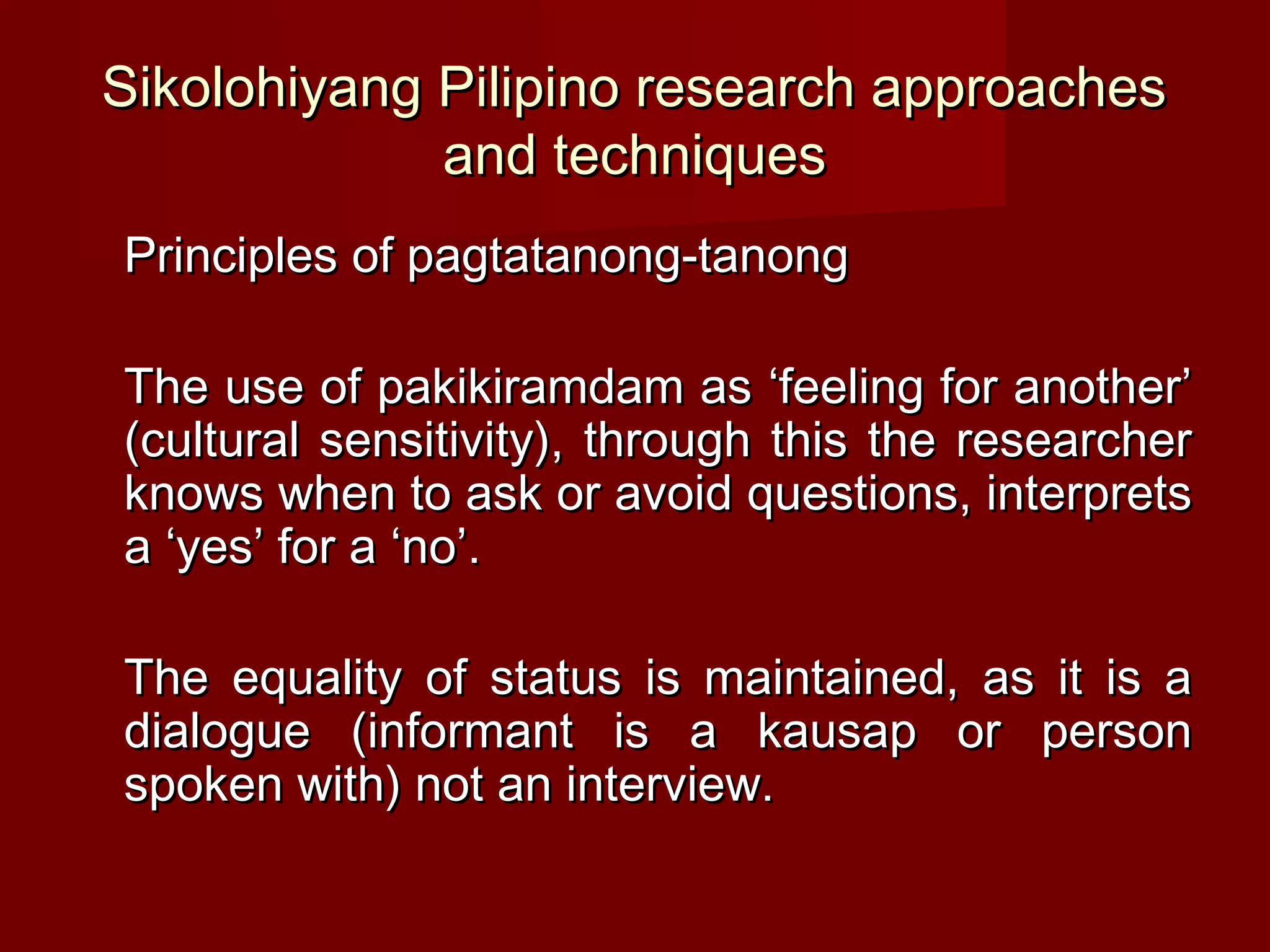 Sikolohiyang Pilipino research approaches
             and techniques
Principles of pagtatanong-tanong

The use of pakikiramdam as ‘feeling for another’
(cultural sensitivity), through this the researcher
knows when to ask or avoid questions, interprets
a ‘yes’ for a ‘no’.

The equality of status is maintained, as it is a
dialogue (informant is a kausap or person
spoken with) not an interview.
 