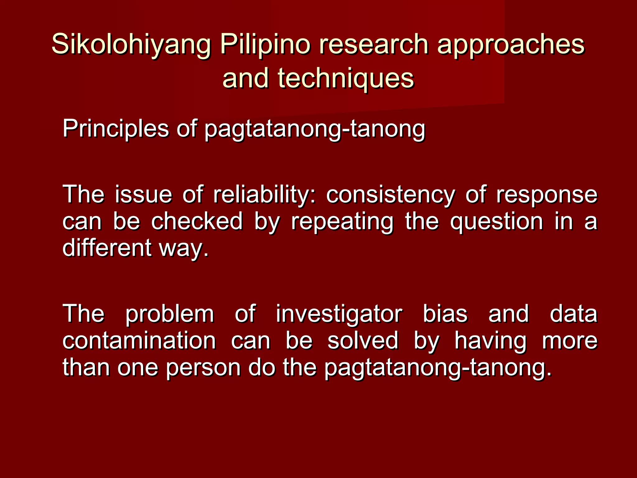Sikolohiyang Pilipino research approaches
             and techniques
Principles of pagtatanong-tanong

The issue of reliability: consistency of response
can be checked by repeating the question in a
different way.

The problem of investigator bias and data
contamination can be solved by having more
than one person do the pagtatanong-tanong.
 