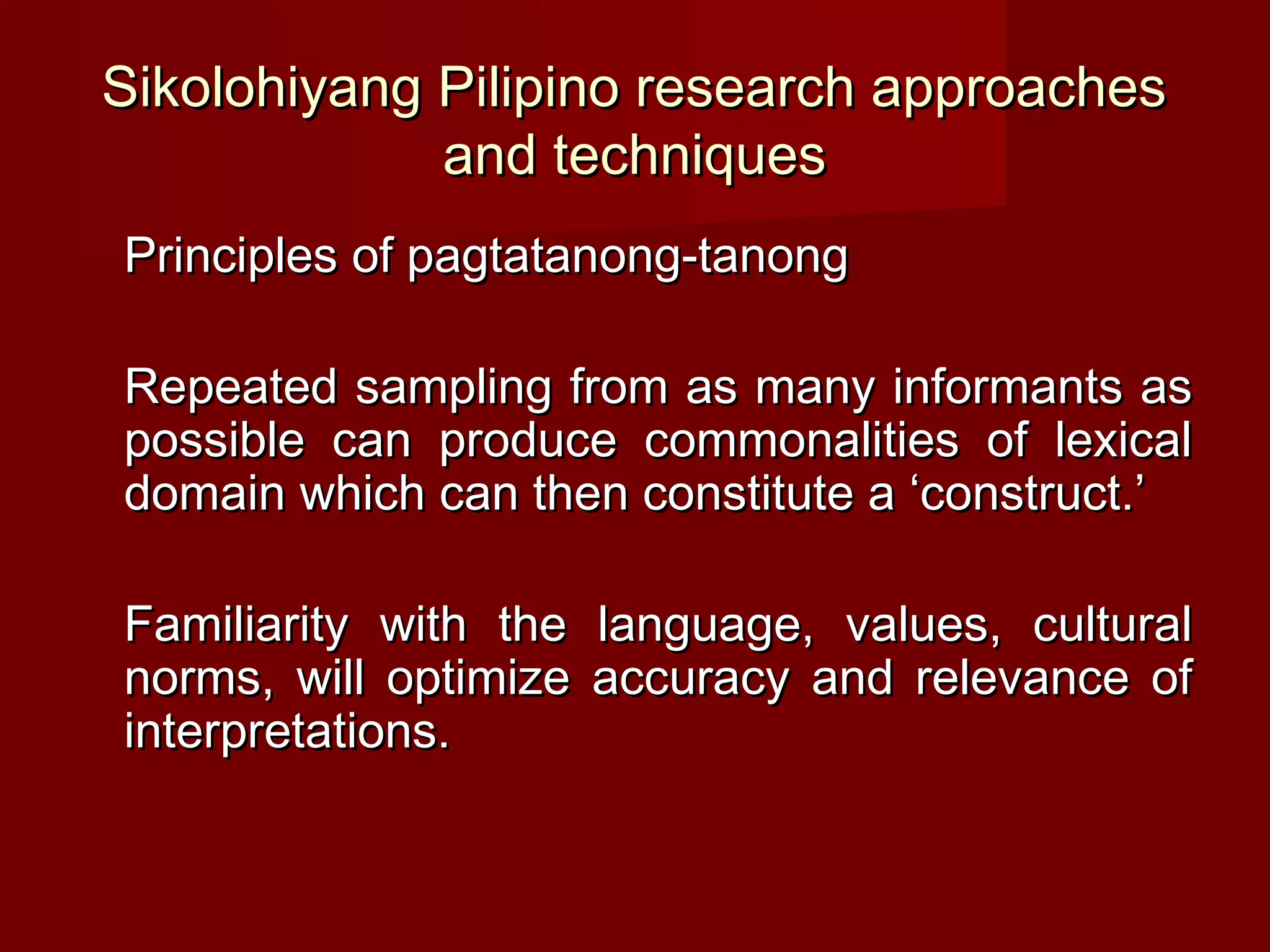 Sikolohiyang Pilipino research approaches
             and techniques
Principles of pagtatanong-tanong

Repeated sampling from as many informants as
possible can produce commonalities of lexical
domain which can then constitute a ‘construct.’

Familiarity with the language, values, cultural
norms, will optimize accuracy and relevance of
interpretations.
 