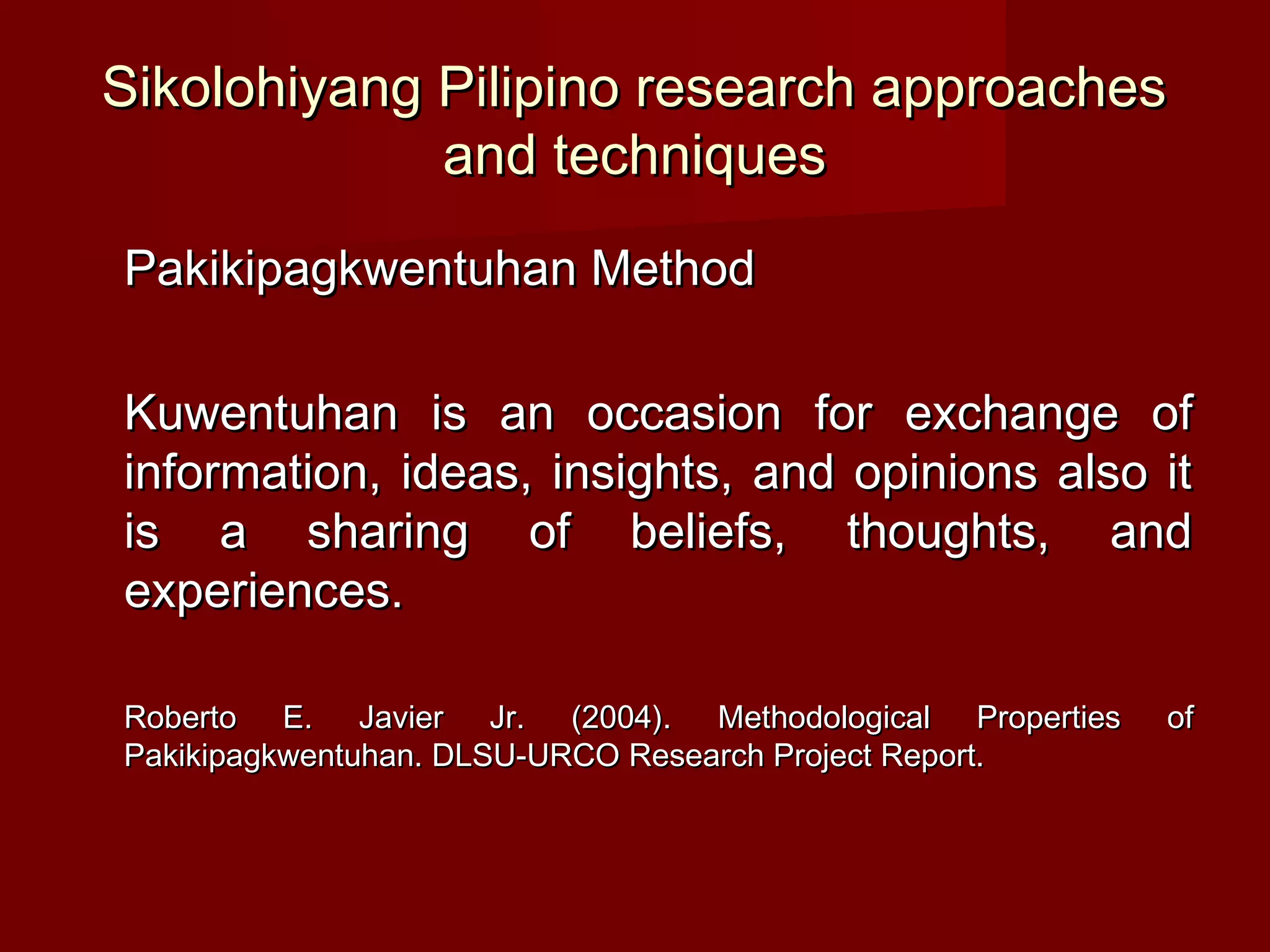 Sikolohiyang Pilipino research approaches
             and techniques
Pakikipagkwentuhan Method

Kuwentuhan is an occasion for exchange of
information, ideas, insights, and opinions also it
is a sharing of beliefs, thoughts, and
experiences.

Roberto E. Javier Jr. (2004). Methodological Properties   of
Pakikipagkwentuhan. DLSU-URCO Research Project Report.
 