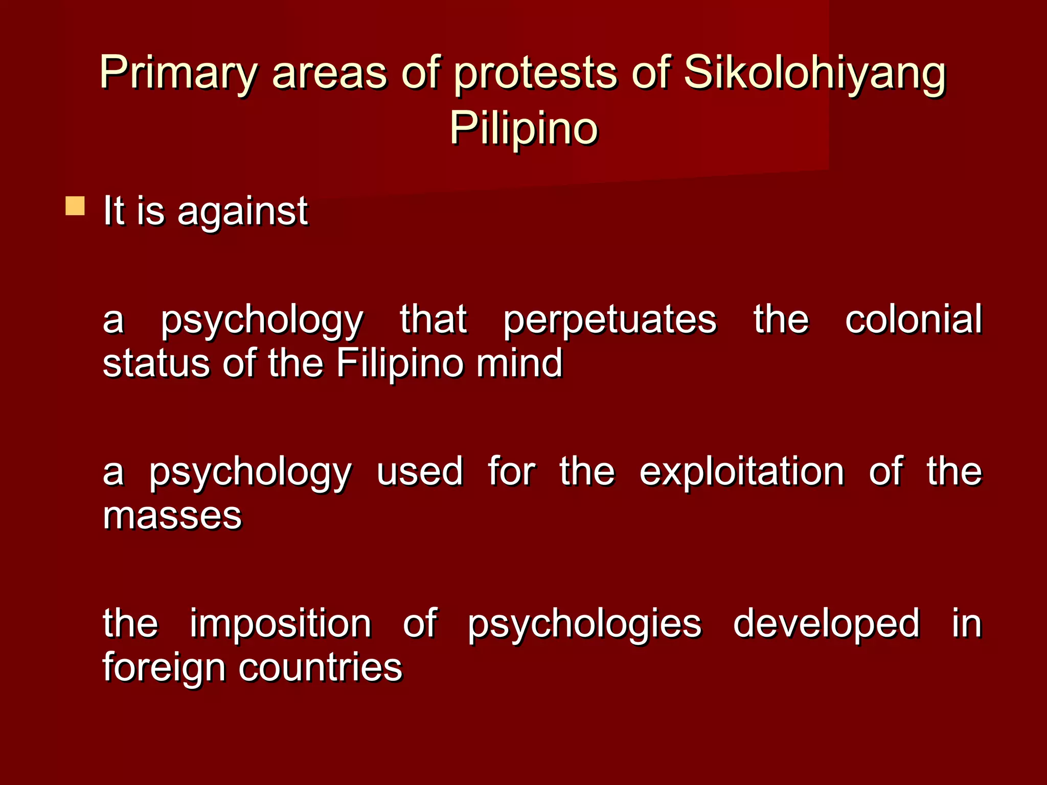 Primary areas of protests of Sikolohiyang
                     Pilipino
   It is against

    a psychology that perpetuates the colonial
    status of the Filipino mind

    a psychology used for the exploitation of the
    masses

    the imposition of psychologies developed in
    foreign countries
 