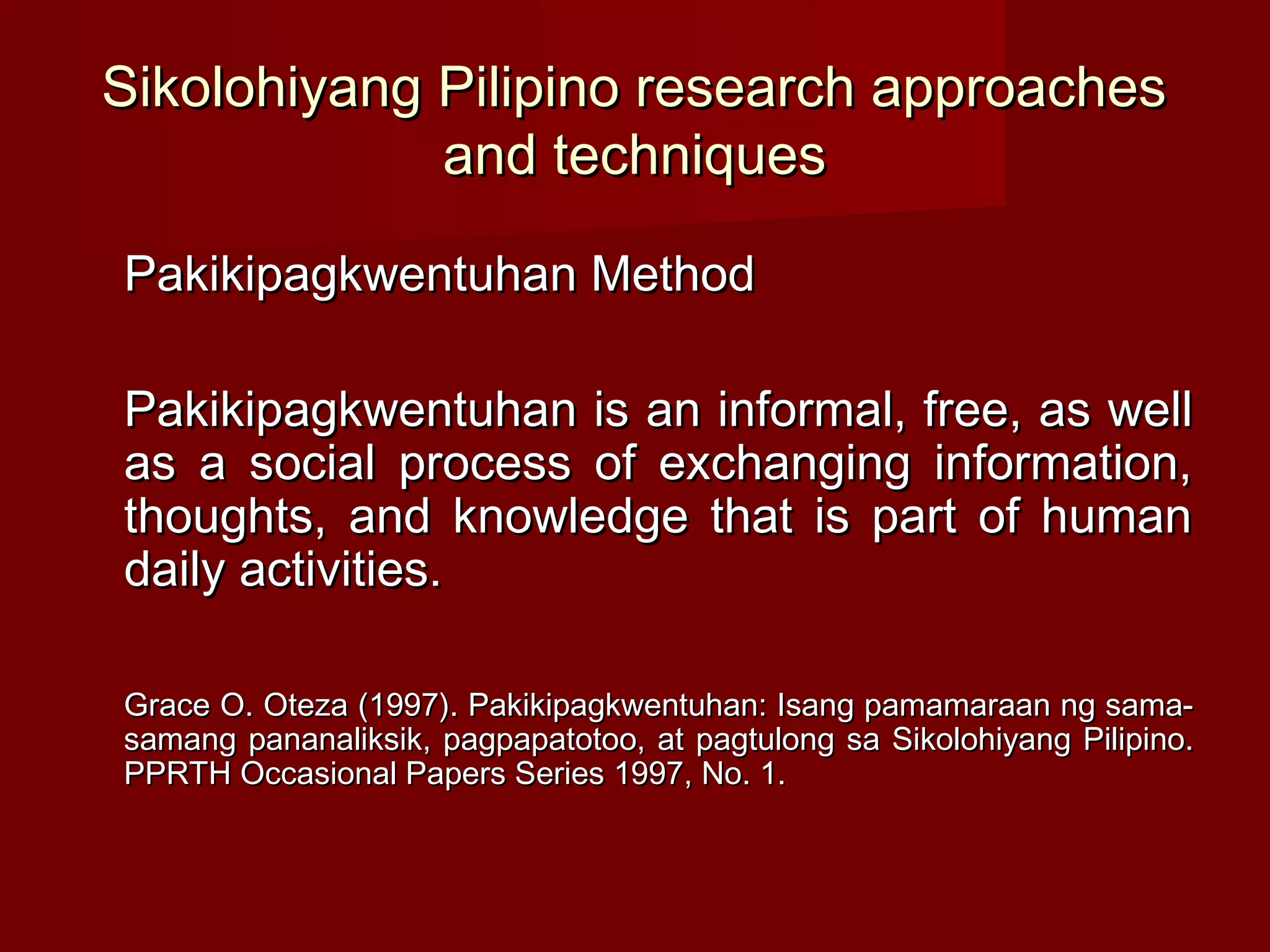Sikolohiyang Pilipino research approaches
             and techniques

Pakikipagkwentuhan Method

Pakikipagkwentuhan is an informal, free, as well
as a social process of exchanging information,
thoughts, and knowledge that is part of human
daily activities.

Grace O. Oteza (1997). Pakikipagkwentuhan: Isang pamamaraan ng sama-
samang pananaliksik, pagpapatotoo, at pagtulong sa Sikolohiyang Pilipino.
PPRTH Occasional Papers Series 1997, No. 1.
 