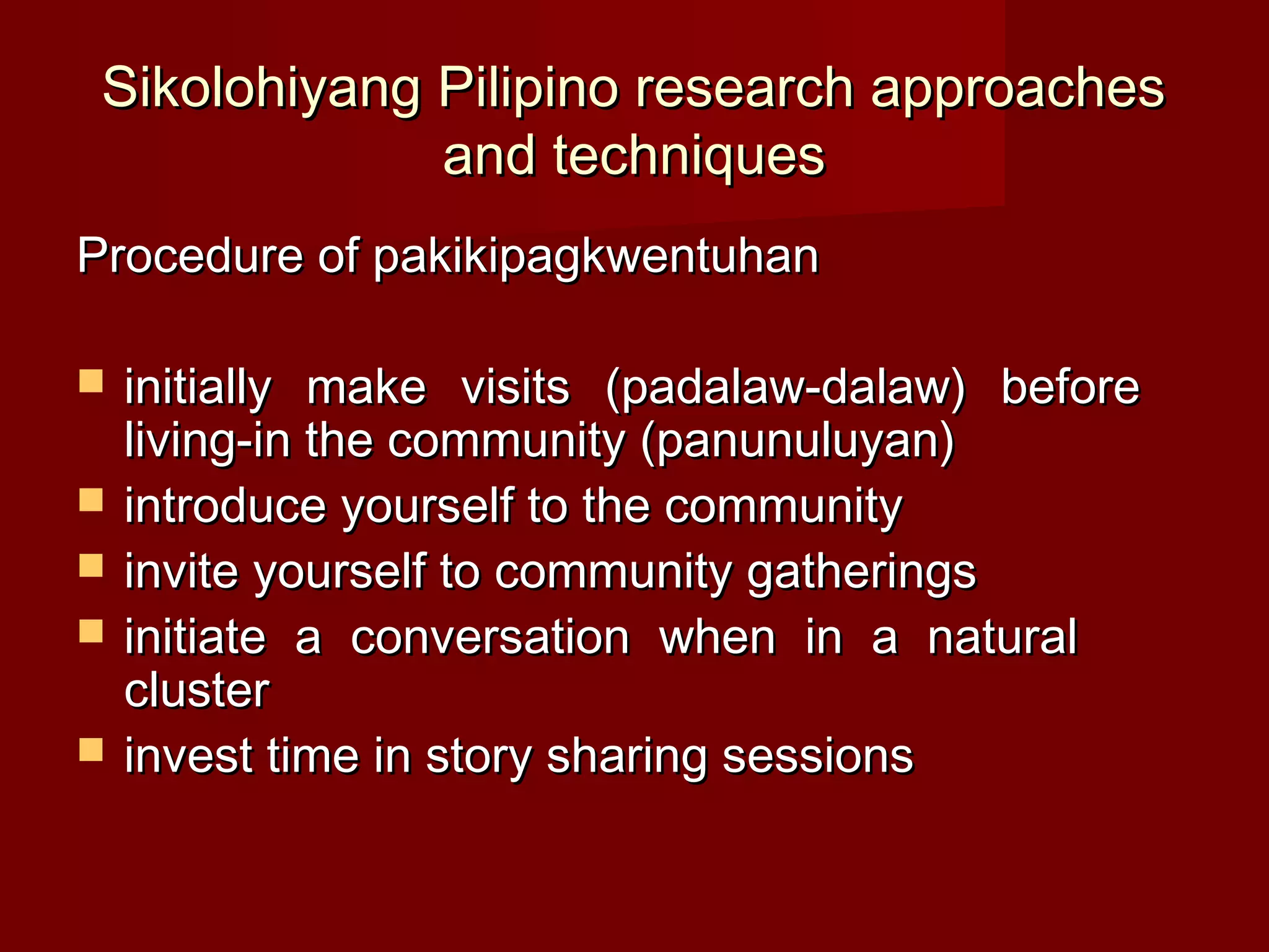 Sikolohiyang Pilipino research approaches
              and techniques
Procedure of pakikipagkwentuhan

   initially make visits (padalaw-dalaw) before
    living-in the community (panunuluyan)
   introduce yourself to the community
   invite yourself to community gatherings
   initiate a conversation when in a natural
    cluster
   invest time in story sharing sessions
 