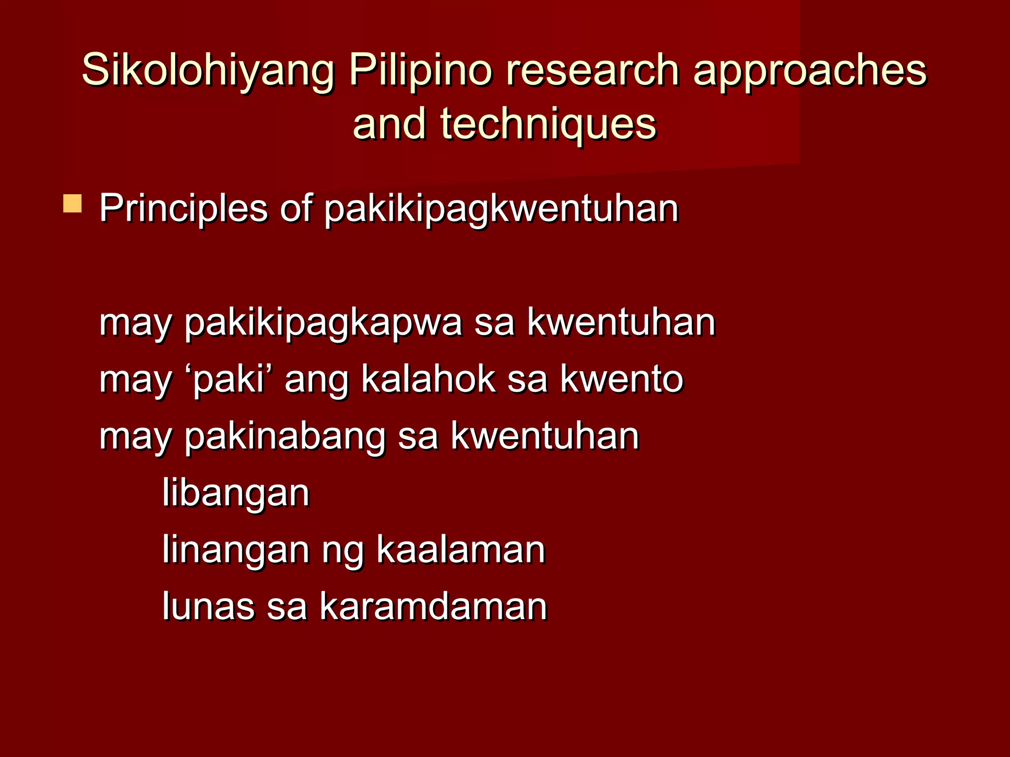 Sikolohiyang Pilipino research approaches
             and techniques
   Principles of pakikipagkwentuhan

    may pakikipagkapwa sa kwentuhan
    may ‘paki’ ang kalahok sa kwento
    may pakinabang sa kwentuhan
      libangan
      linangan ng kaalaman
      lunas sa karamdaman
 